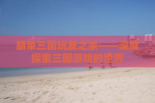 胡莱三国玩友之家——深度探索三国游戏的世界