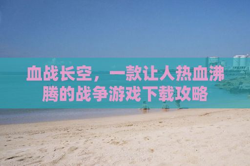 血战长空，一款让人热血沸腾的战争游戏下载攻略