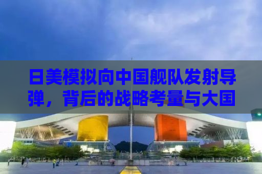 日美模拟向中国舰队发射导弹，背后的战略考量与大国博弈