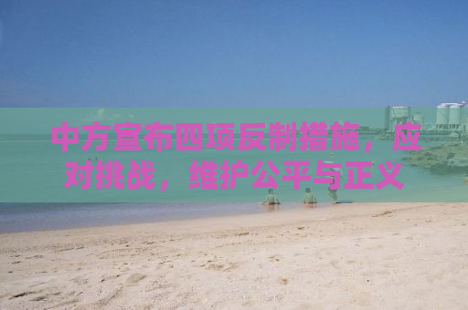 中方宣布四项反制措施，应对挑战，维护公平与正义