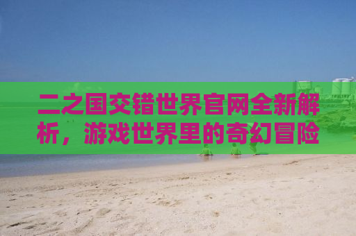 二之国交错世界官网全新解析，游戏世界里的奇幻冒险与挑战