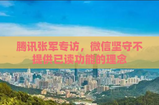 腾讯张军专访，微信坚守不提供已读功能的理念