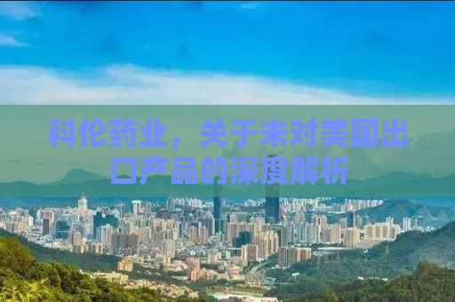 科伦药业，关于未对美国出口产品的深度解析