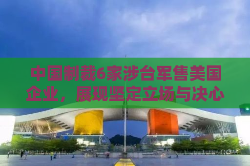 中国制裁6家涉台军售美国企业，展现坚定立场与决心