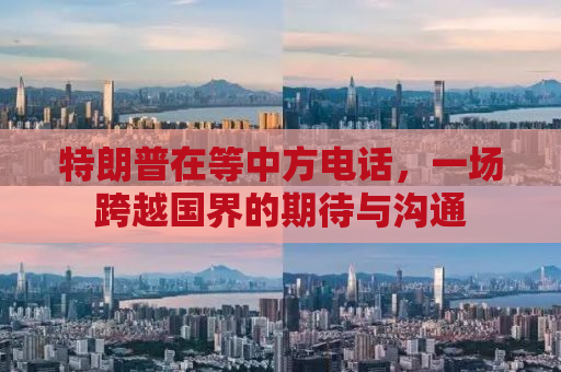 特朗普在等中方电话，一场跨越国界的期待与沟通