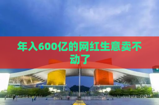 年入600亿的网红生意卖不动了
