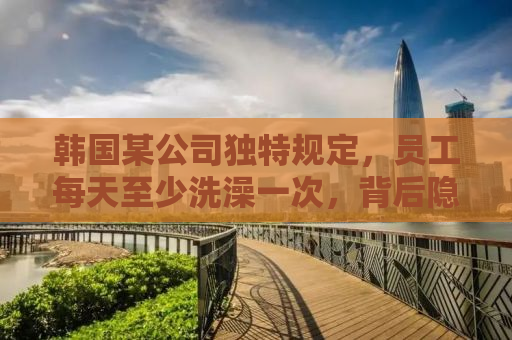 韩国某公司独特规定，员工每天至少洗澡一次，背后隐藏的原因与意义