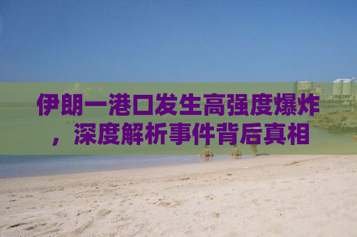 伊朗一港口发生高强度爆炸，深度解析事件背后真相