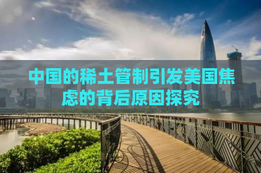 中国的稀土管制引发美国焦虑的背后原因探究