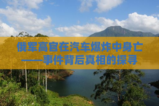 俄军高官在汽车爆炸中身亡——事件背后真相的探寻