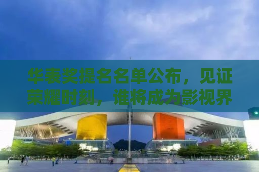 华表奖提名名单公布，见证荣耀时刻，谁将成为影视界的璀璨明星？