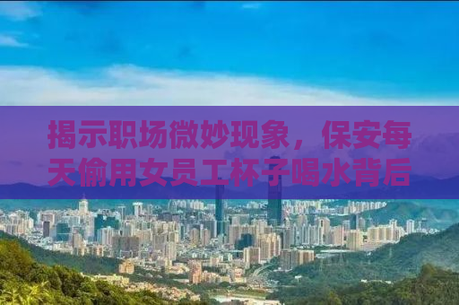 揭示职场微妙现象，保安每天偷用女员工杯子喝水背后的故事