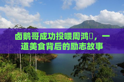 卤鹅哥成功投喂周鸿祎，一道美食背后的励志故事