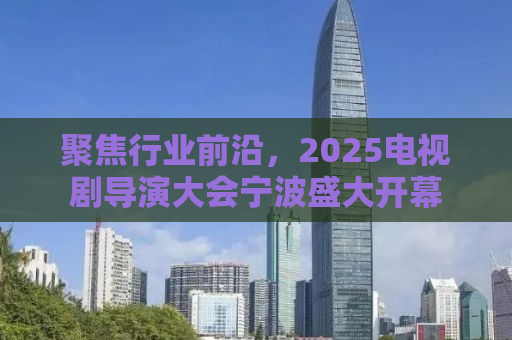 聚焦行业前沿，2025电视剧导演大会宁波盛大开幕