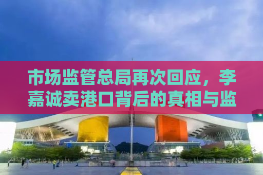 市场监管总局再次回应，李嘉诚卖港口背后的真相与监管之道