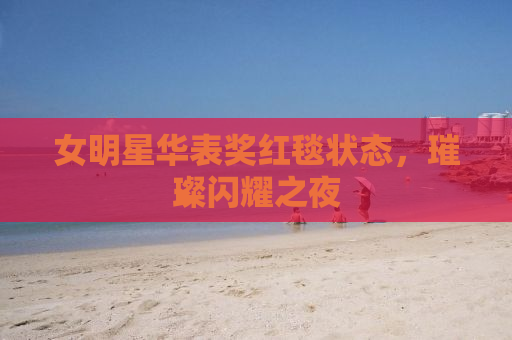 女明星华表奖红毯状态，璀璨闪耀之夜