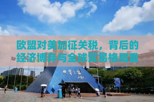 欧盟对美加征关税，背后的经济博弈与全球贸易格局重塑