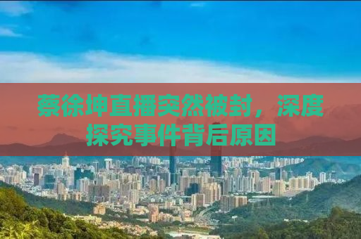 蔡徐坤直播突然被封，深度探究事件背后原因