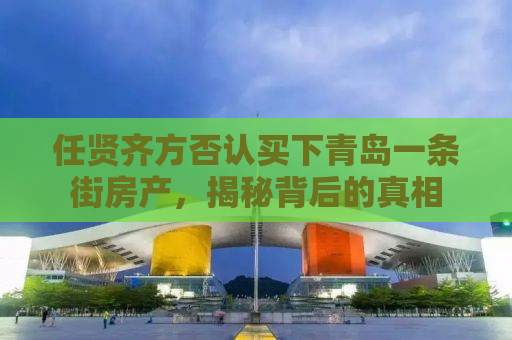 任贤齐方否认买下青岛一条街房产，揭秘背后的真相
