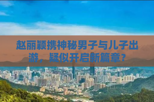 赵丽颖携神秘男子与儿子出游，疑似开启新篇章？