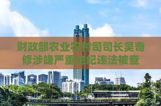 财政部农业农村司司长吴奇修涉嫌严重违纪违法被查