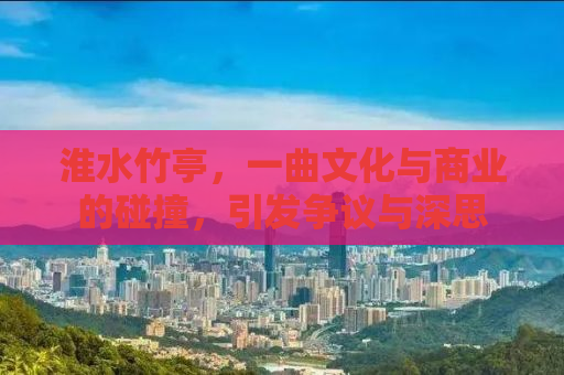 淮水竹亭，一曲文化与商业的碰撞，引发争议与深思