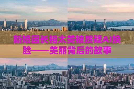 新娘因长相太美被质疑AI换脸——美丽背后的故事