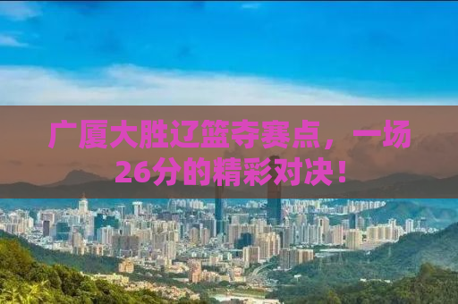 广厦大胜辽篮夺赛点，一场26分的精彩对决！