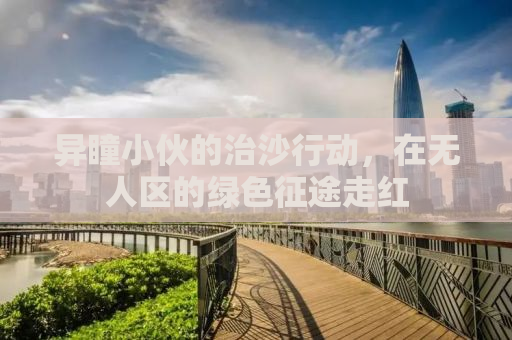 异瞳小伙的治沙行动，在无人区的绿色征途走红
