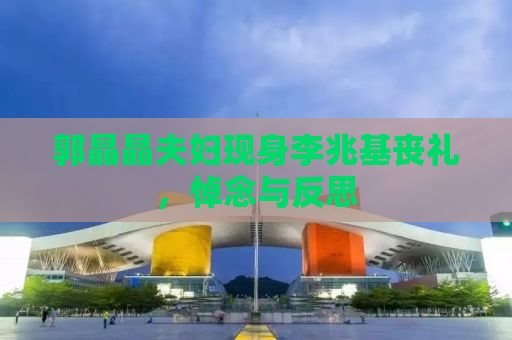 郭晶晶夫妇现身李兆基丧礼，悼念与反思