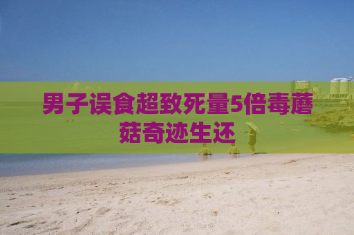 男子误食超致死量5倍毒蘑菇奇迹生还