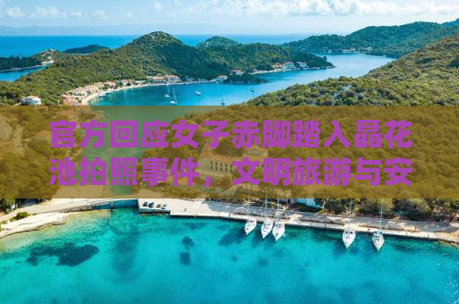 官方回应女子赤脚踏入晶花池拍照事件，文明旅游与安全意识的双重呼吁