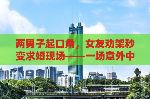 两男子起口角，女友劝架秒变求婚现场——一场意外中的浪漫转折