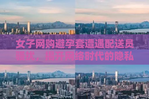 女子网购避孕套遭遇配送员骚扰，揭开网络时代的隐私困境与挑战