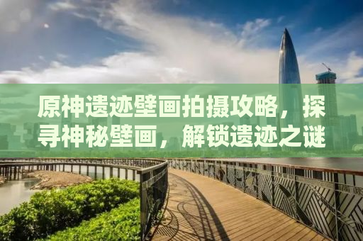 原神遗迹壁画拍摄攻略，探寻神秘壁画，解锁遗迹之谜