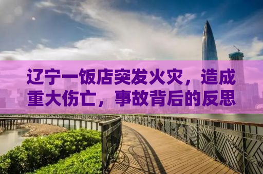 辽宁一饭店突发火灾，造成重大伤亡，事故背后的反思与警示