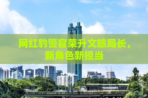 网红豹警官荣升文旅局长，新角色新担当
