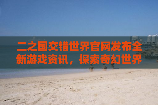 二之国交错世界官网发布全新游戏资讯，探索奇幻世界的冒险之旅即将开启！
