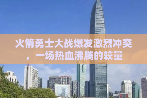 火箭勇士大战爆发激烈冲突，一场热血沸腾的较量
