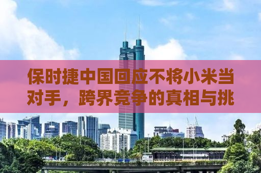 保时捷中国回应不将小米当对手，跨界竞争的真相与挑战