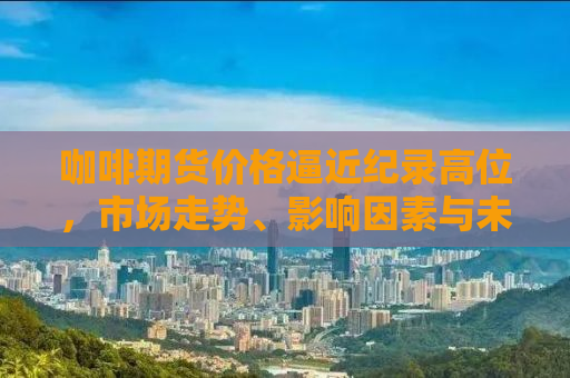 咖啡期货价格逼近纪录高位，市场走势、影响因素与未来展望