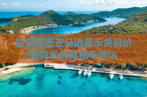 白宫抨击亚马逊展示关税价格背后的真相与争议