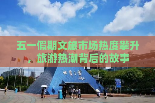 五一假期文旅市场热度攀升，旅游热潮背后的故事