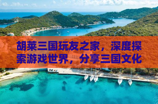 胡莱三国玩友之家，深度探索游戏世界，分享三国文化的独特魅力