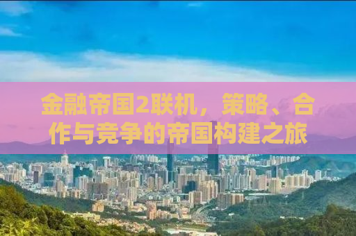 金融帝国2联机，策略、合作与竞争的帝国构建之旅
