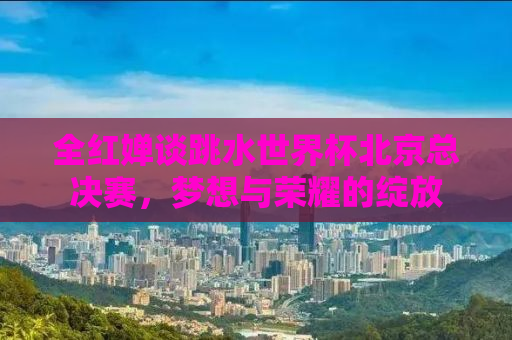 全红婵谈跳水世界杯北京总决赛，梦想与荣耀的绽放