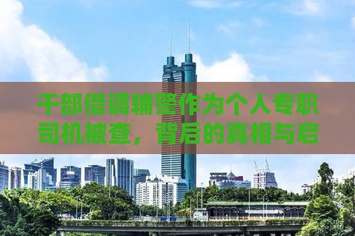 干部借调辅警作为个人专职司机被查，背后的真相与启示