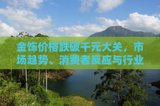 金饰价格跌破千元大关，市场趋势、消费者反应与行业前景分析