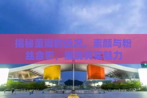 揭秘董卿的近况，素颜与粉丝合影，展现真实魅力