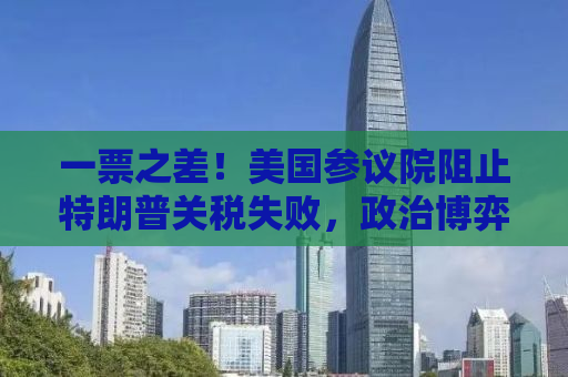 一票之差！美国参议院阻止特朗普关税失败，政治博弈背后的经济影响深度解析